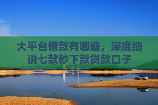 大平台借款有哪些，深度细说七款秒下款贷款口子
