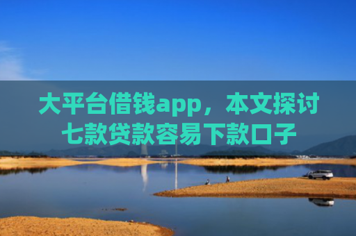 大平台借钱app，本文探讨七款贷款容易下款口子