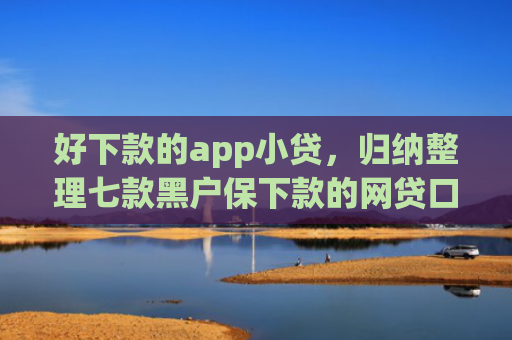 好下款的app小贷，归纳整理七款黑户保下款的网贷口子