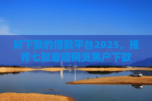 好下款的借款平台2025，推荐七款靠谱网贷黑户下款