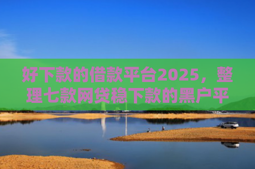好下款的借款平台2025，整理七款网贷稳下款的黑户平台