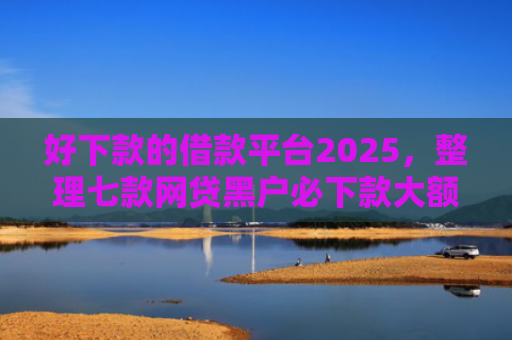 好下款的借款平台2025，整理七款网贷黑户必下款大额口子