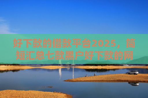 好下款的借款平台2025，简短汇总七款黑户好下款的网贷口子