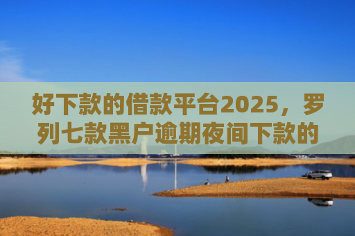 好下款的借款平台2025，罗列七款黑户逾期夜间下款的网贷