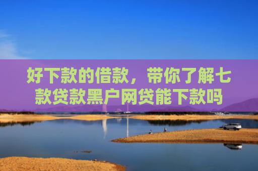 好下款的借款，带你了解七款贷款黑户网贷能下款吗