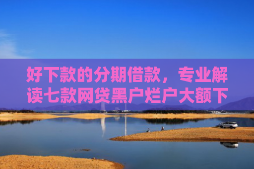好下款的分期借款，专业解读七款网贷黑户烂户大额下款