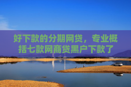 好下款的分期网贷，专业概括七款网商贷黑户下款了