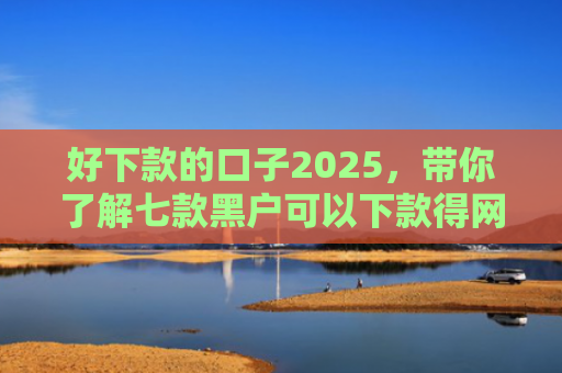 好下款的口子2025，带你了解七款黑户可以下款得网贷
