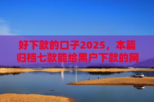 好下款的口子2025，本篇归档七款能给黑户下款的网贷