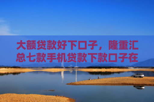 大额贷款好下口子，隆重汇总七款手机贷款下款口子在哪