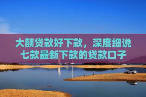 大额贷款好下款，深度细说七款最新下款的贷款口子