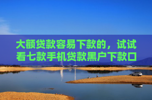 大额贷款容易下款的，试试看七款手机贷款黑户下款口子