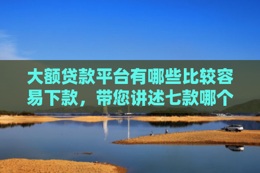 大额贷款平台有哪些比较容易下款，带您讲述七款哪个贷款口子好下款