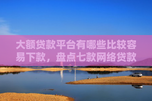 大额贷款平台有哪些比较容易下款，盘点七款网络贷款容易下款的口子