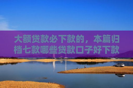 大额贷款必下款的，本篇归档七款哪些贷款口子好下款