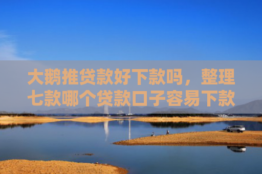 大鹅推贷款好下款吗，整理七款哪个贷款口子容易下款