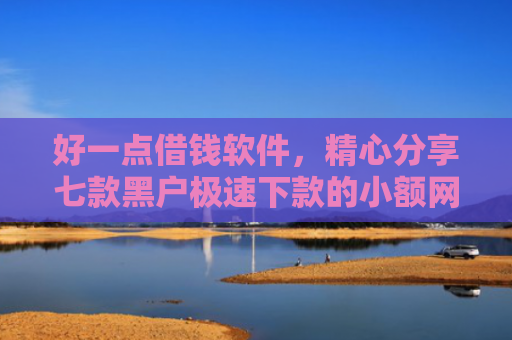 好一点借钱软件，精心分享七款黑户极速下款的小额网贷