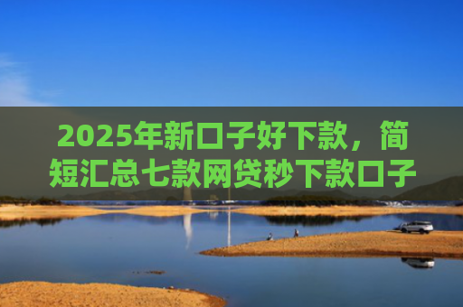 2025年新口子好下款，简短汇总七款网贷秒下款口子有