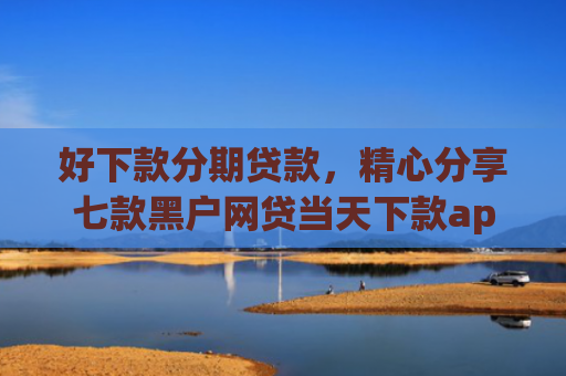 好下款分期贷款，精心分享七款黑户网贷当天下款app