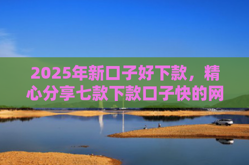2025年新口子好下款，精心分享七款下款口子快的网贷