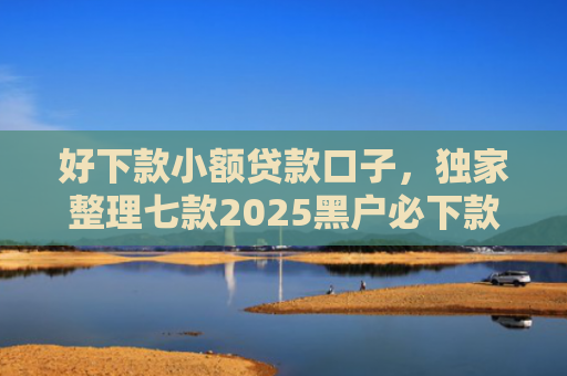 好下款小额贷款口子，独家整理七款2025黑户必下款的网贷