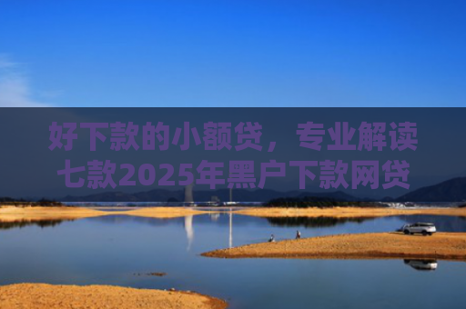 好下款的小额贷，专业解读七款2025年黑户下款网贷