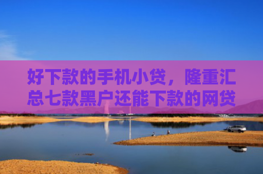 好下款的手机小贷，隆重汇总七款黑户还能下款的网贷大全