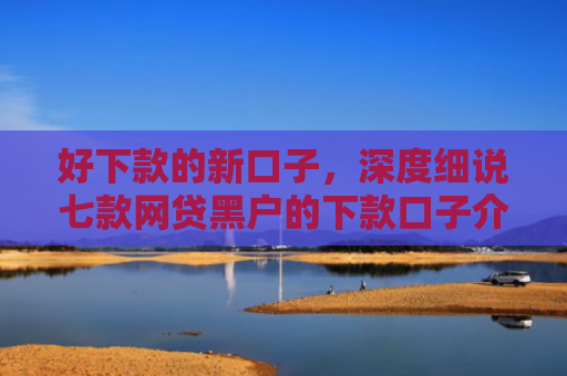 好下款的新口子，深度细说七款网贷黑户的下款口子介绍