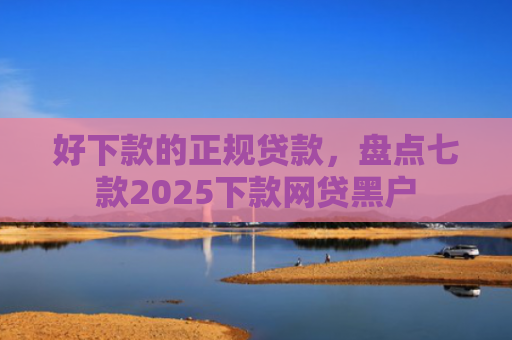 好下款的正规贷款，盘点七款2025下款网贷黑户
