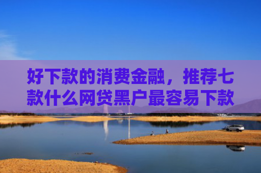 好下款的消费金融，推荐七款什么网贷黑户最容易下款