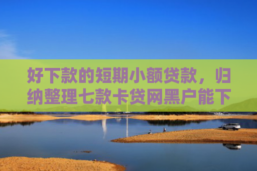 好下款的短期小额贷款，归纳整理七款卡贷网黑户能下款吗