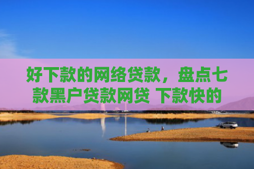 好下款的网络贷款，盘点七款黑户贷款网贷 下款快的