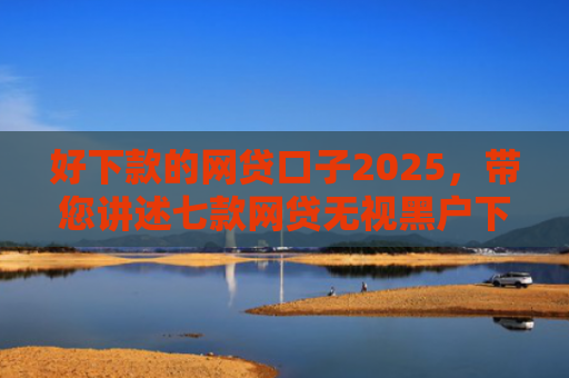 好下款的网贷口子2025，带您讲述七款网贷无视黑户下款快