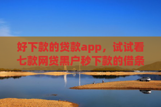 好下款的贷款app，试试看七款网贷黑户秒下款的借条