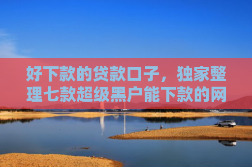 好下款的贷款口子，独家整理七款超级黑户能下款的网贷