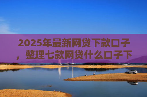 2025年最新网贷下款口子，整理七款网贷什么口子下款快