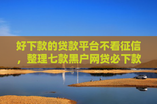 好下款的贷款平台不看征信，整理七款黑户网贷必下款新口子