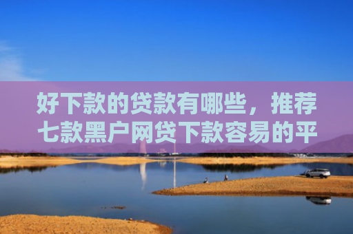 好下款的贷款有哪些，推荐七款黑户网贷下款容易的平台