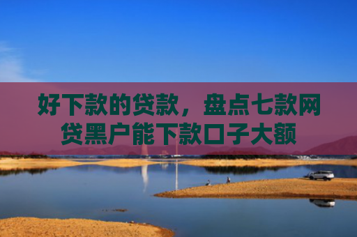 好下款的贷款，盘点七款网贷黑户能下款口子大额