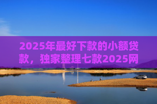 2025年最好下款的小额贷款，独家整理七款2025网贷秒下款口子