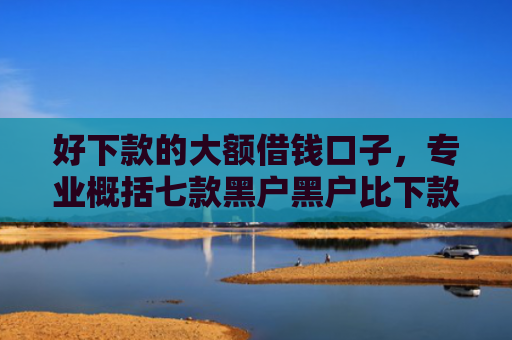 好下款的大额借钱口子，专业概括七款黑户黑户比下款的网贷