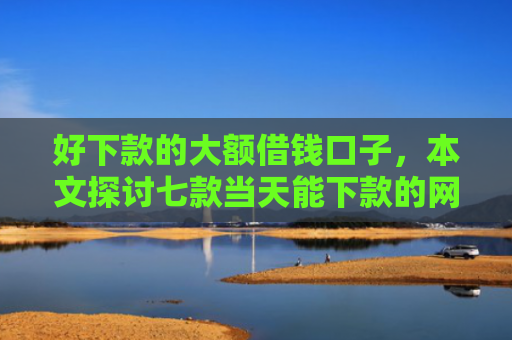 好下款的大额借钱口子，本文探讨七款当天能下款的网贷黑户