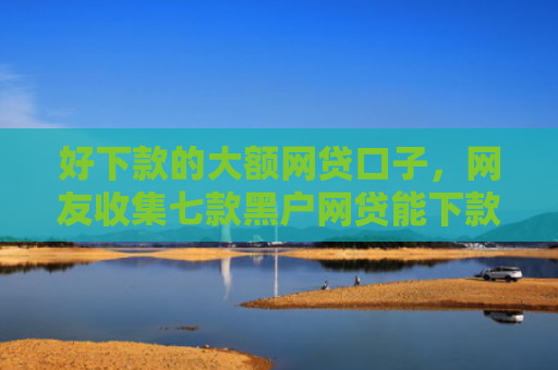 好下款的大额网贷口子，网友收集七款黑户网贷能下款可信吗