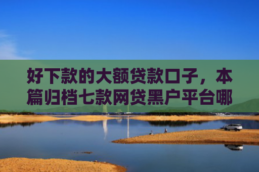 好下款的大额贷款口子，本篇归档七款网贷黑户平台哪些好下款
