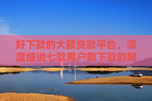 好下款的大额贷款平台，深度细说七款黑户能下款的网贷300