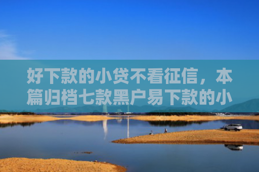 好下款的小贷不看征信，本篇归档七款黑户易下款的小额网贷