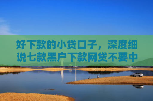 好下款的小贷口子，深度细说七款黑户下款网贷不要中介