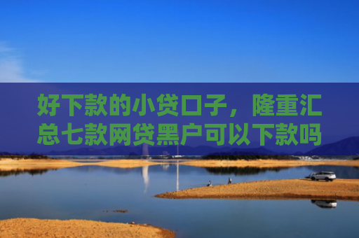 好下款的小贷口子，隆重汇总七款网贷黑户可以下款吗