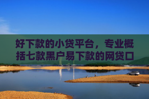 好下款的小贷平台，专业概括七款黑户易下款的网贷口子