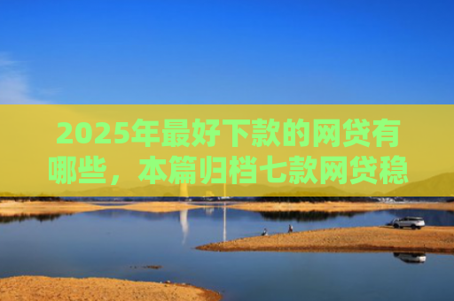 2025年最好下款的网贷有哪些，本篇归档七款网贷稳定下款口子